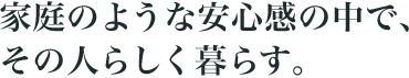 家庭のような安心感の中で、その人らしく暮らす。