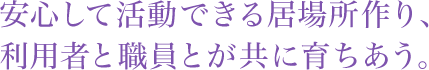 安心して活動できる居場所作り、利用者と職員とが共に育ちあう。